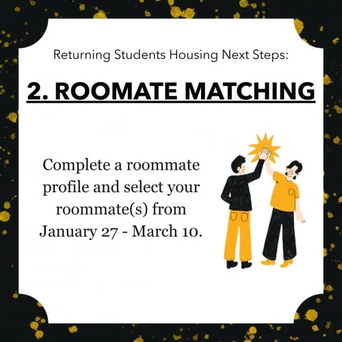 Returning Students Housing Next Steps: 2. ROOMMATE MATCHING Complete a roommate profile and select your roommate(s) from January 27 - March 10.