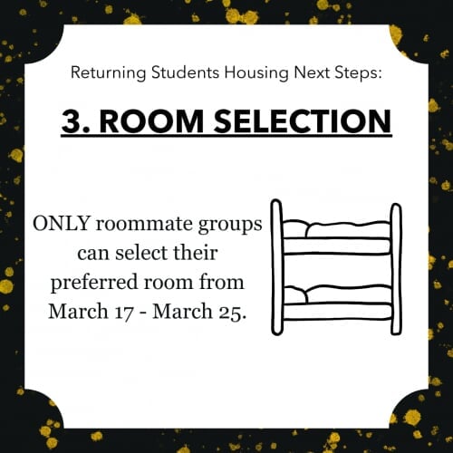 Returning Students Housing Next Steps: 3. ROOM SELECTION ONLY roommate groups can select their preferred room from March 17 - March 25.